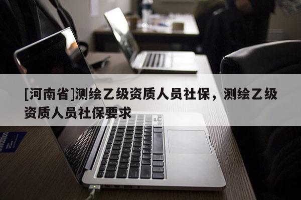 [河南省]測繪乙級資質人員社保，測繪乙級資質人員社保要求