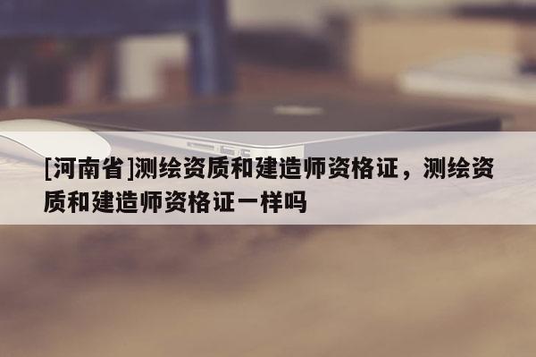 [河南省]測繪資質和建造師資格證，測繪資質和建造師資格證一樣嗎