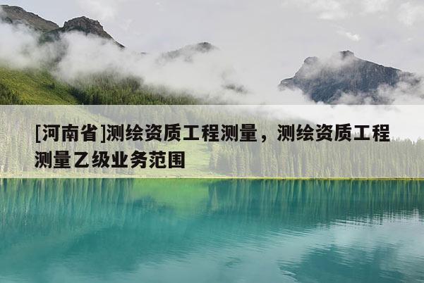 [河南省]測繪資質(zhì)工程測量，測繪資質(zhì)工程測量乙級業(yè)務(wù)范圍