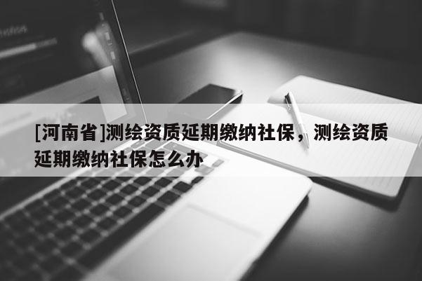 [河南省]測繪資質(zhì)延期繳納社保，測繪資質(zhì)延期繳納社保怎么辦