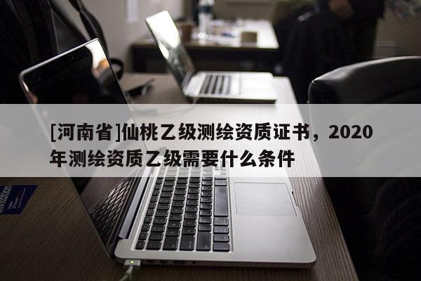 [河南省]仙桃乙級測繪資質證書，2020年測繪資質乙級需要什么條件
