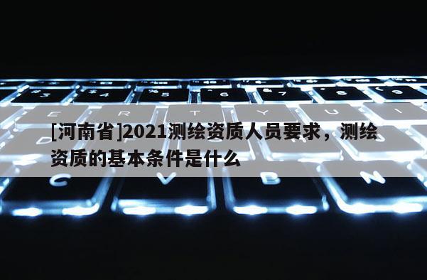 [河南省]2021測繪資質人員要求，測繪資質的基本條件是什么