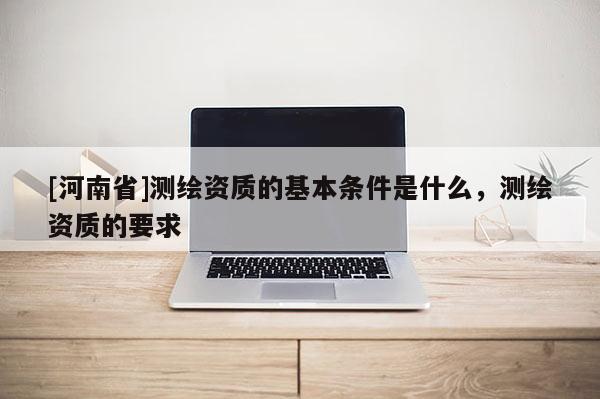 [河南省]測繪資質的基本條件是什么，測繪資質的要求