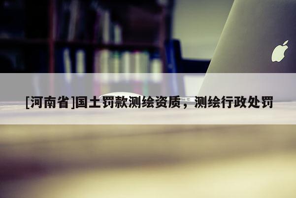 [河南省]國土罰款測繪資質，測繪行政處罰
