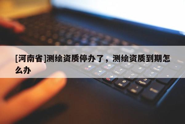 [河南省]測繪資質停辦了，測繪資質到期怎么辦