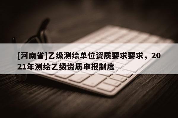 [河南省]乙級測繪單位資質要求要求，2021年測繪乙級資質申報制度