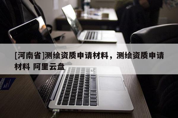 [河南省]測繪資質申請材料，測繪資質申請材料 阿里云盤