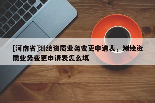 [河南省]測繪資質業務變更申請表，測繪資質業務變更申請表怎么填