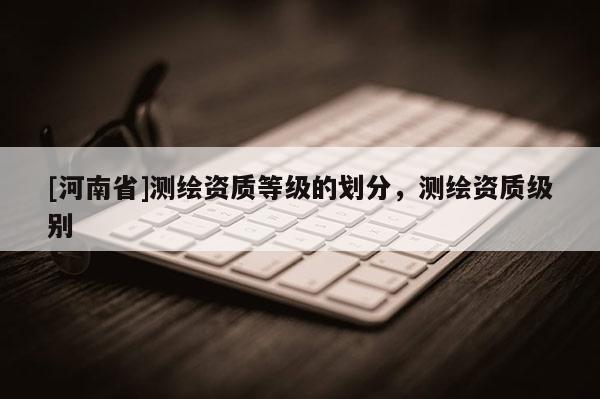 [河南省]測繪資質等級的劃分，測繪資質級別