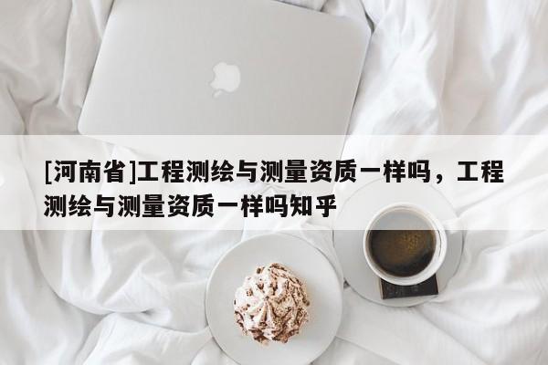 [河南省]工程測繪與測量資質一樣嗎，工程測繪與測量資質一樣嗎知乎