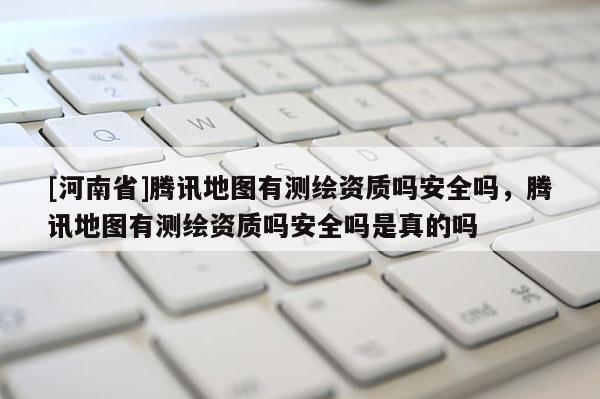 [河南省]騰訊地圖有測繪資質嗎安全嗎，騰訊地圖有測繪資質嗎安全嗎是真的嗎