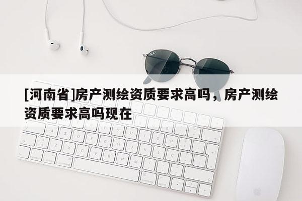 [河南省]房產測繪資質要求高嗎，房產測繪資質要求高嗎現在