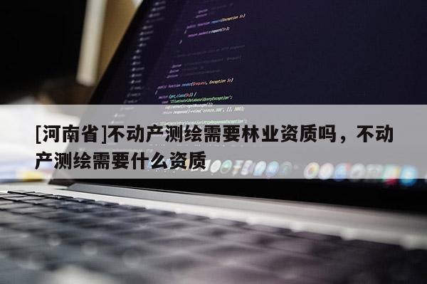 [河南省]不動產(chǎn)測繪需要林業(yè)資質(zhì)嗎，不動產(chǎn)測繪需要什么資質(zhì)