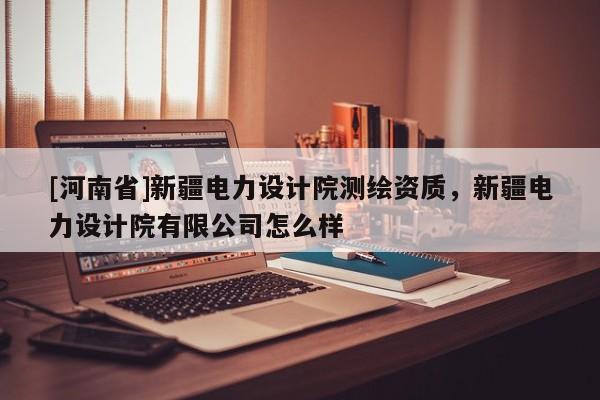 [河南省]新疆電力設計院測繪資質，新疆電力設計院有限公司怎么樣