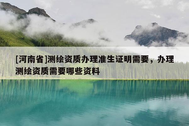 [河南省]測繪資質辦理準生證明需要，辦理測繪資質需要哪些資料