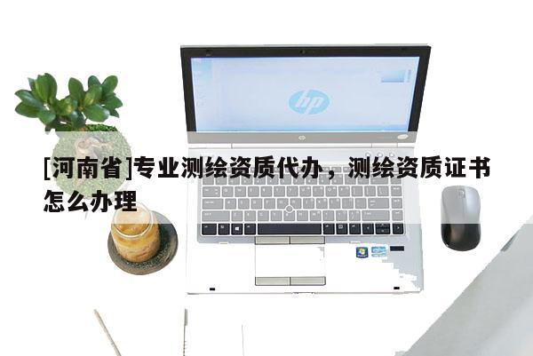 [河南省]專業測繪資質代辦，測繪資質證書怎么辦理