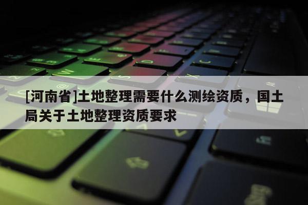 [河南省]土地整理需要什么測繪資質，國土局關于土地整理資質要求
