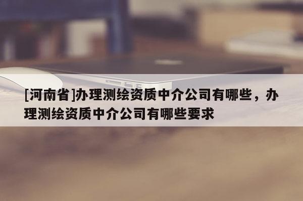 [河南省]辦理測繪資質中介公司有哪些，辦理測繪資質中介公司有哪些要求