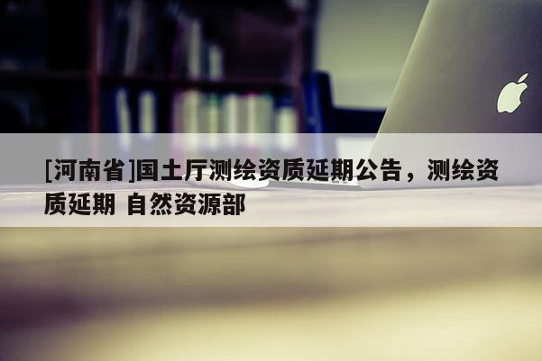 [河南省]國土廳測繪資質延期公告，測繪資質延期 自然資源部