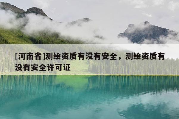 [河南省]測繪資質有沒有安全，測繪資質有沒有安全許可證