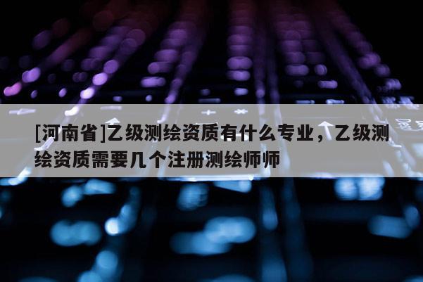 [河南省]乙級測繪資質有什么專業，乙級測繪資質需要幾個注冊測繪師師