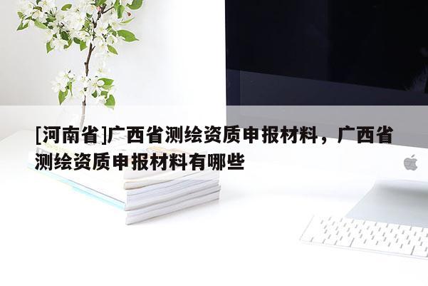 [河南省]廣西省測(cè)繪資質(zhì)申報(bào)材料，廣西省測(cè)繪資質(zhì)申報(bào)材料有哪些