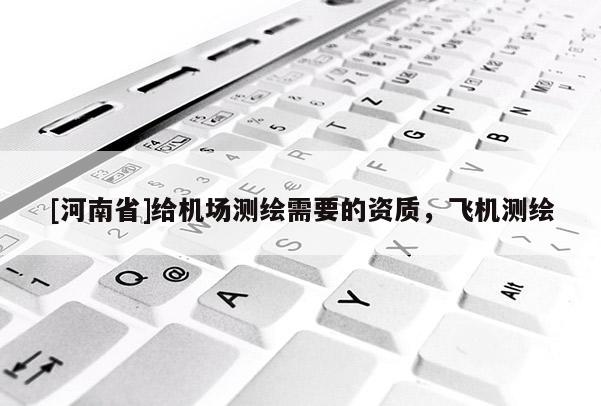 [河南省]給機場測繪需要的資質(zhì)，飛機測繪