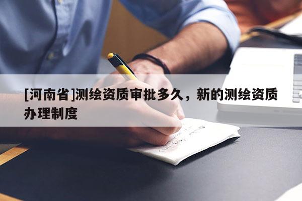 [河南省]測(cè)繪資質(zhì)審批多久，新的測(cè)繪資質(zhì)辦理制度