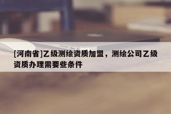 [河南省]乙級測繪資質加盟，測繪公司乙級資質辦理需要些條件