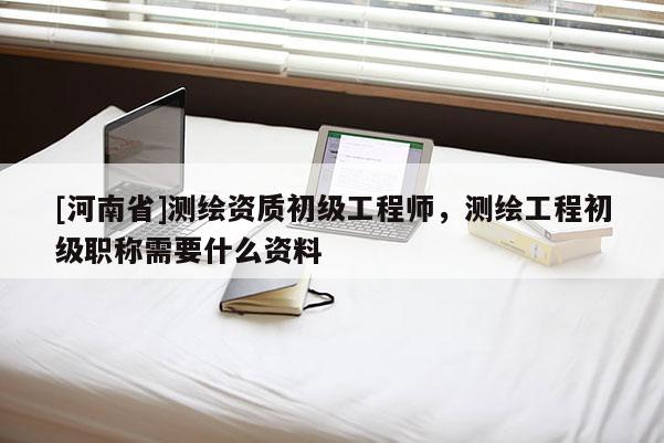 [河南省]測繪資質初級工程師，測繪工程初級職稱需要什么資料
