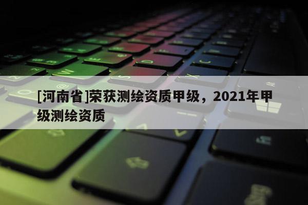 [河南省]榮獲測繪資質甲級，2021年甲級測繪資質