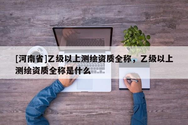 [河南省]乙級以上測繪資質(zhì)全稱，乙級以上測繪資質(zhì)全稱是什么