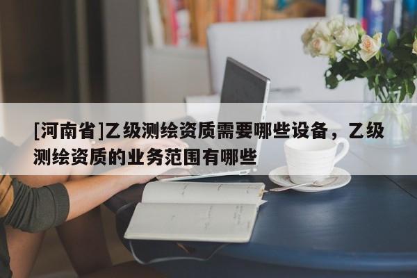 [河南省]乙級測繪資質需要哪些設備，乙級測繪資質的業務范圍有哪些