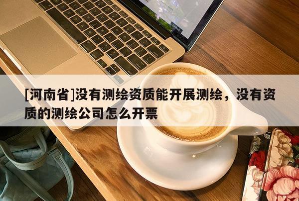 [河南省]沒有測繪資質能開展測繪，沒有資質的測繪公司怎么開票