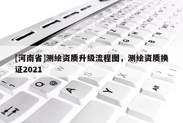 [河南省]測(cè)繪資質(zhì)升級(jí)流程圖，測(cè)繪資質(zhì)換證2021