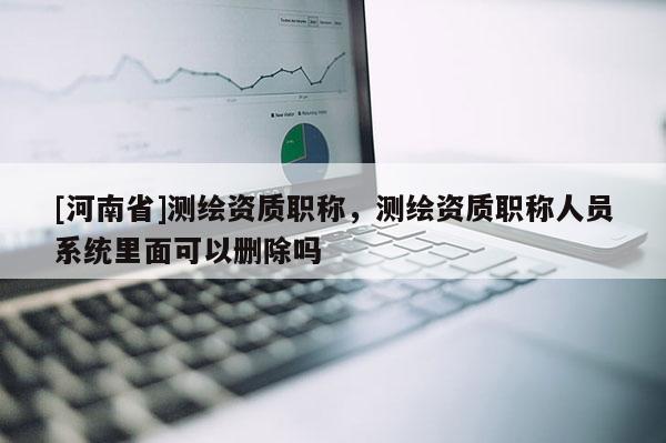 [河南省]測繪資質(zhì)職稱，測繪資質(zhì)職稱人員系統(tǒng)里面可以刪除嗎