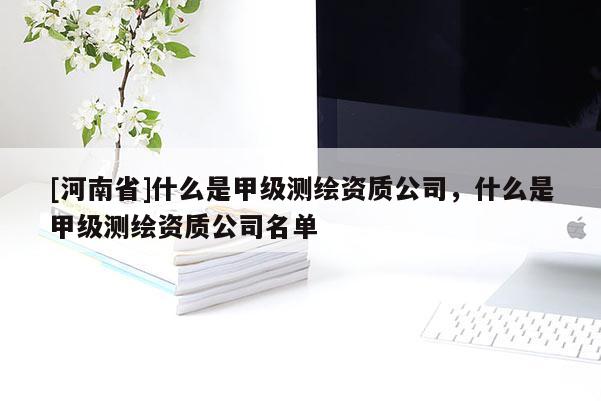 [河南省]什么是甲級測繪資質(zhì)公司，什么是甲級測繪資質(zhì)公司名單