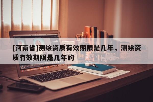[河南省]測繪資質有效期限是幾年，測繪資質有效期限是幾年的