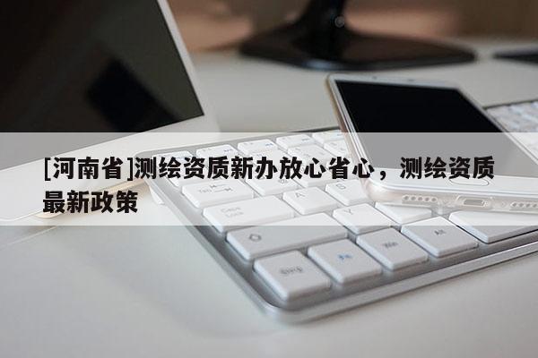 [河南省]測繪資質新辦放心省心，測繪資質最新政策