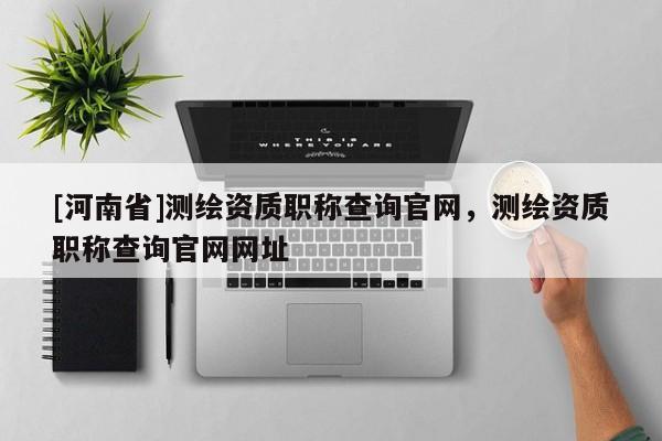 [河南省]測繪資質職稱查詢官網，測繪資質職稱查詢官網網址