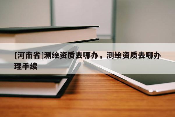 [河南省]測(cè)繪資質(zhì)去哪辦，測(cè)繪資質(zhì)去哪辦理手續(xù)
