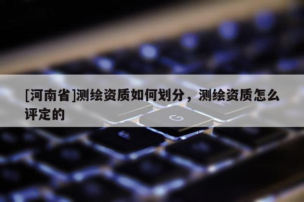 [河南省]測繪資質如何劃分，測繪資質怎么評定的