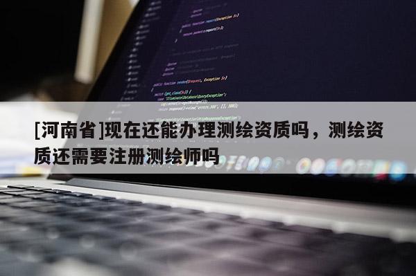 [河南省]現在還能辦理測繪資質嗎，測繪資質還需要注冊測繪師嗎