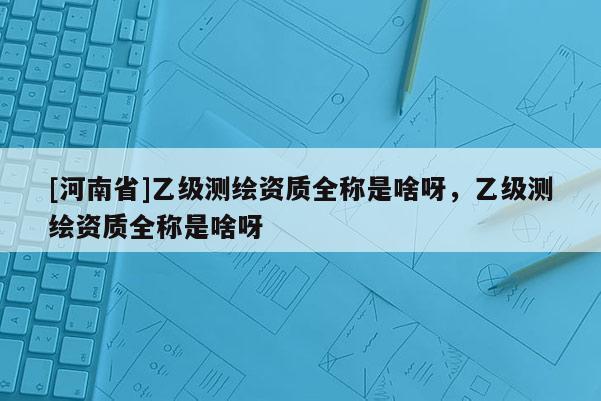 [河南省]乙級測繪資質(zhì)全稱是啥呀，乙級測繪資質(zhì)全稱是啥呀