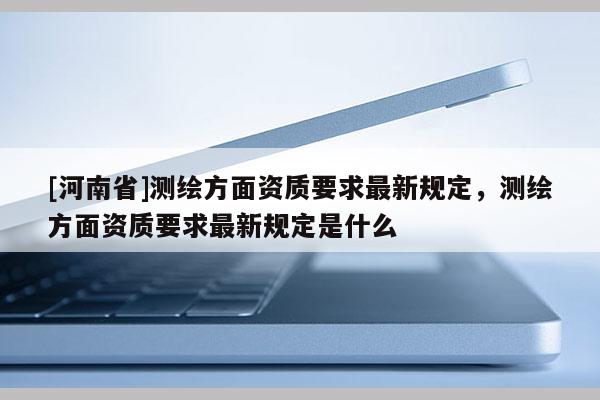 [河南省]測(cè)繪方面資質(zhì)要求最新規(guī)定，測(cè)繪方面資質(zhì)要求最新規(guī)定是什么