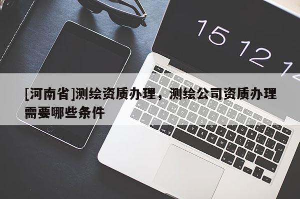 [河南省]測繪資質辦理，測繪公司資質辦理需要哪些條件