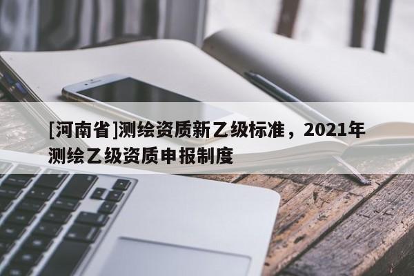 [河南省]測繪資質(zhì)新乙級標準，2021年測繪乙級資質(zhì)申報制度