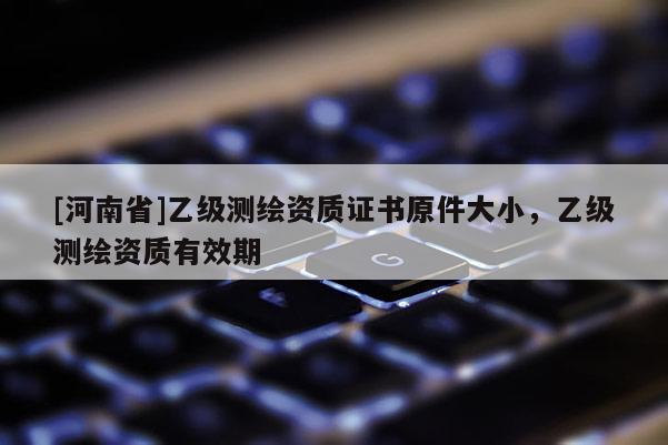 [河南省]乙級測繪資質證書原件大小，乙級測繪資質有效期