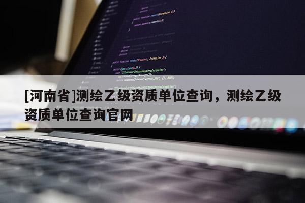 [河南省]測繪乙級資質單位查詢，測繪乙級資質單位查詢官網