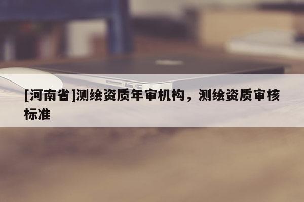 [河南省]測繪資質年審機構，測繪資質審核標準